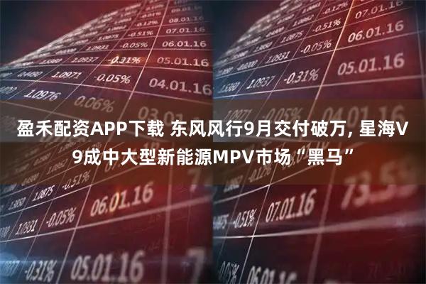 盈禾配资APP下载 东风风行9月交付破万, 星海V9成中大型新能源MPV市场“黑马”