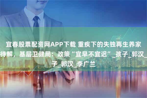 宜春股票配资网APP下载 重疾下的失独再生养家庭困境待解，基层卫健局：政策“宜早不宜迟”_孩子_郭汉_李广兰