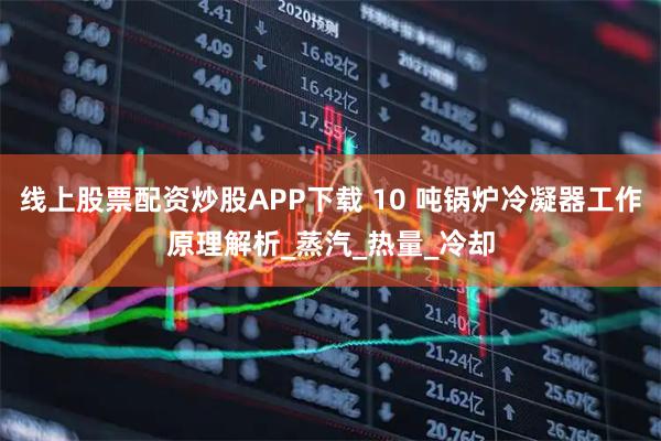 线上股票配资炒股APP下载 10 吨锅炉冷凝器工作原理解析_蒸汽_热量_冷却