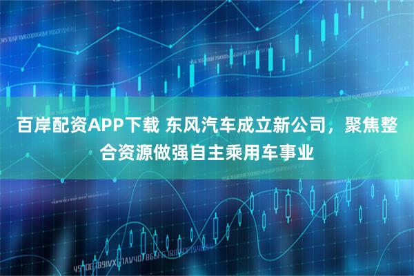 百岸配资APP下载 东风汽车成立新公司，聚焦整合资源做强自主乘用车事业