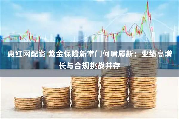 惠红网配资 紫金保险新掌门何啸履新：业绩高增长与合规挑战并存