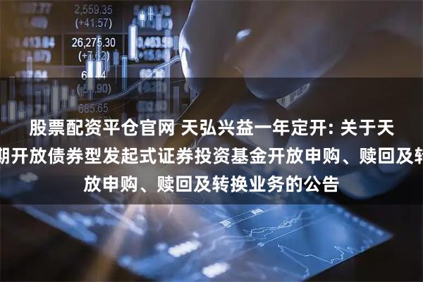 股票配资平仓官网 天弘兴益一年定开: 关于天弘兴益一年定期开放债券型发起式证券投资基金开放申购、赎回及转换业务的公告
