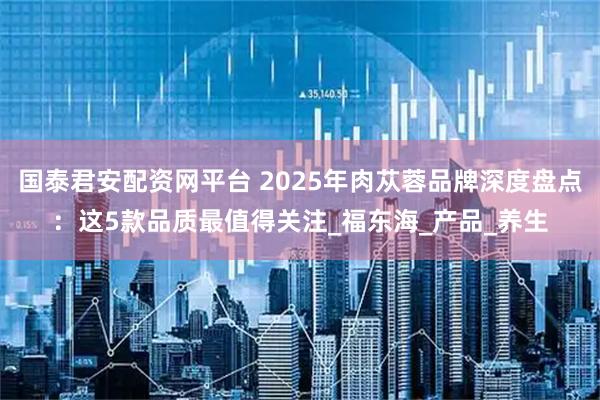 国泰君安配资网平台 2025年肉苁蓉品牌深度盘点：这5款品质最值得关注_福东海_产品_养生