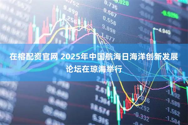 在榕配资官网 2025年中国航海日海洋创新发展论坛在琼海举行