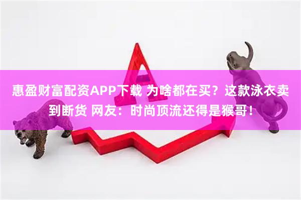 惠盈财富配资APP下载 为啥都在买？这款泳衣卖到断货 网友：时尚顶流还得是猴哥！