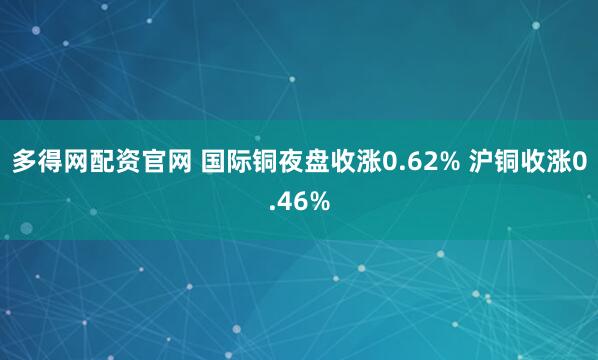 多得网配资官网 国际铜夜盘收涨0.62% 沪铜收涨0.46%