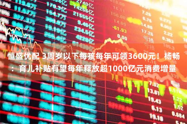恒盛优配 3周岁以下每孩每年可领3600元！杨畅：育儿补贴有望每年释放超1000亿元消费增量