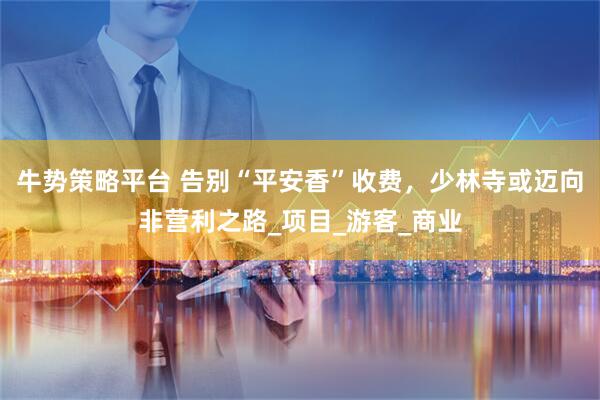 牛势策略平台 告别“平安香”收费，少林寺或迈向非营利之路_项目_游客_商业