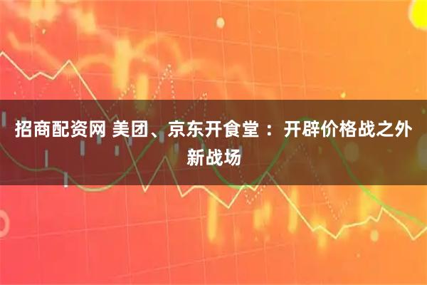 招商配资网 美团、京东开食堂 ：开辟价格战之外新战场