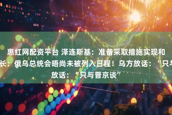 惠红网配资平台 泽连斯基：准备采取措施实现和平！俄外长：俄乌总统会晤尚未被列入日程！乌方放话：“只与普京谈”