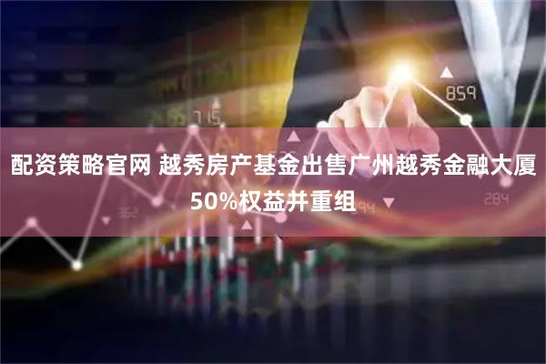 配资策略官网 越秀房产基金出售广州越秀金融大厦50%权益并重组