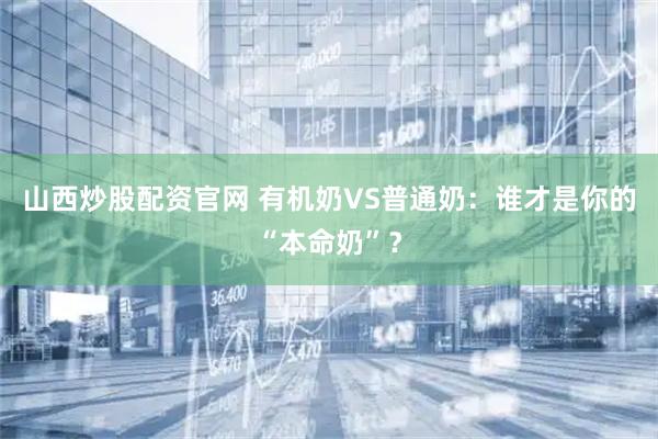 山西炒股配资官网 有机奶VS普通奶：谁才是你的“本命奶”？