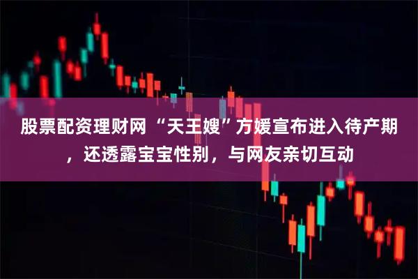 股票配资理财网 “天王嫂”方媛宣布进入待产期，还透露宝宝性别，与网友亲切互动