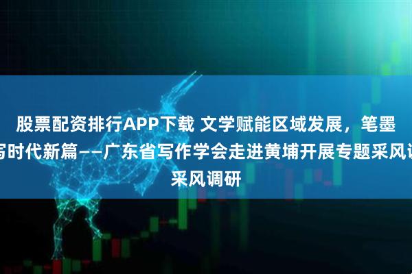 股票配资排行APP下载 文学赋能区域发展，笔墨书写时代新篇——广东省写作学会走进黄埔开展专题采风调研