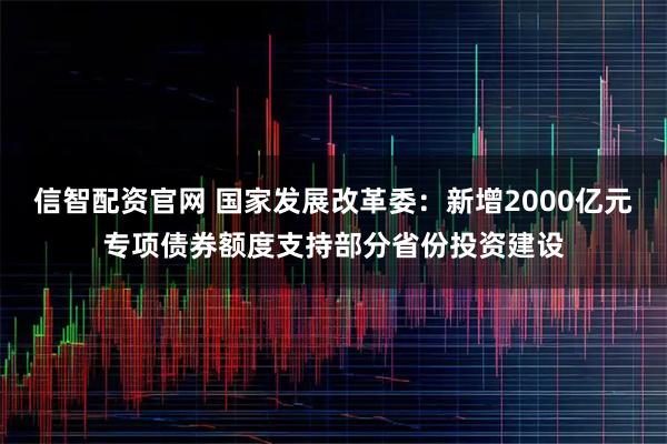 信智配资官网 国家发展改革委：新增2000亿元专项债券额度支持部分省份投资建设