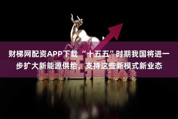 财梯网配资APP下载 “十五五”时期我国将进一步扩大新能源供给，支持这些新模式新业态