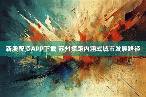 新股配资APP下载 苏州探路内涵式城市发展路径