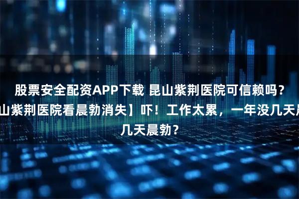 股票安全配资APP下载 昆山紫荆医院可信赖吗？【昆山紫荆医院看晨勃消失】吓！工作太累，一年没几天晨勃？