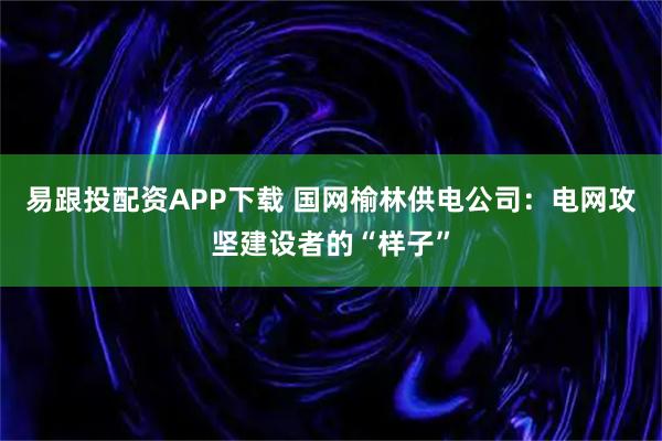 易跟投配资APP下载 国网榆林供电公司：电网攻坚建设者的“样子”
