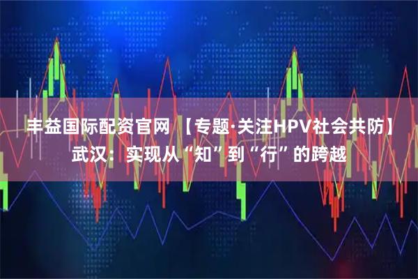 丰益国际配资官网 【专题·关注HPV社会共防】武汉：实现从“知”到“行”的跨越