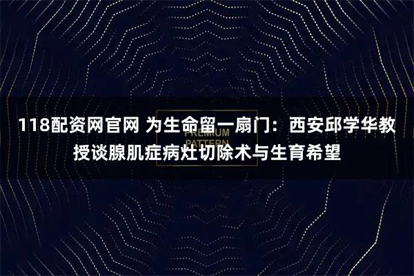 118配资网官网 为生命留一扇门：西安邱学华教授谈腺肌症病灶切除术与生育希望