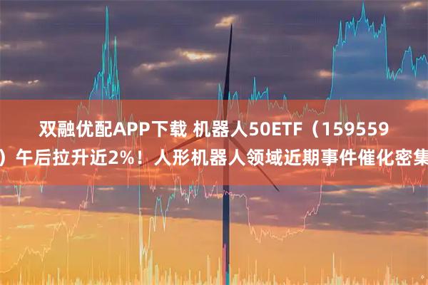双融优配APP下载 机器人50ETF（159559）午后拉升近2%！人形机器人领域近期事件催化密集