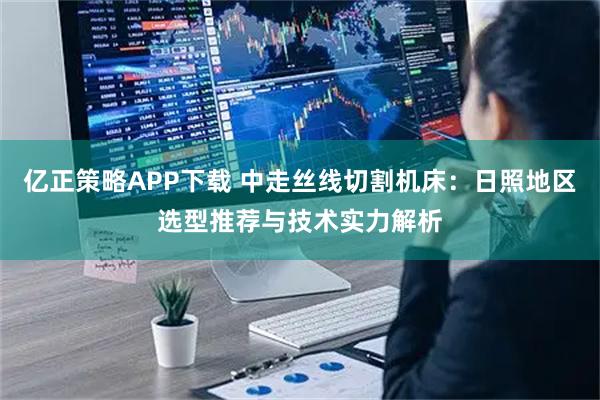 亿正策略APP下载 中走丝线切割机床：日照地区选型推荐与技术实力解析