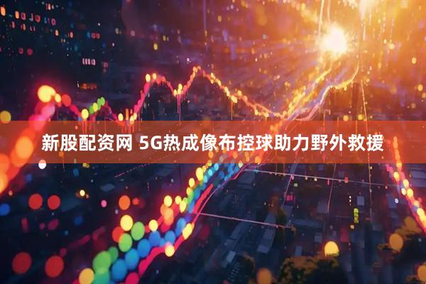 新股配资网 5G热成像布控球助力野外救援