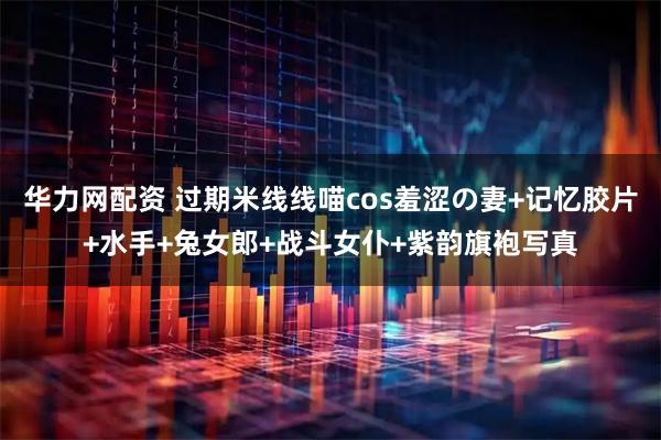 华力网配资 过期米线线喵cos羞涩の妻+记忆胶片+水手+兔女郎+战斗女仆+紫韵旗袍写真