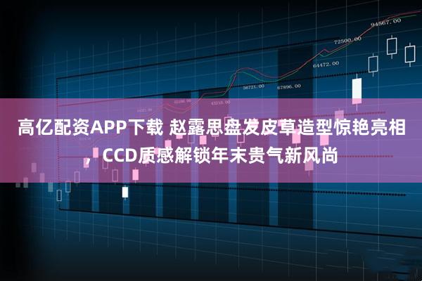 高亿配资APP下载 赵露思盘发皮草造型惊艳亮相，CCD质感解锁年末贵气新风尚