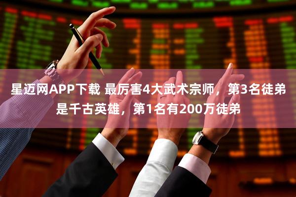 星迈网APP下载 最厉害4大武术宗师，第3名徒弟是千古英雄，第1名有200万徒弟