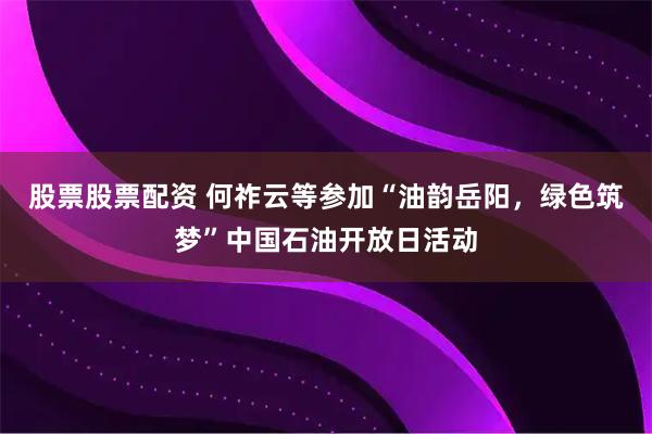 股票股票配资 何祚云等参加“油韵岳阳，绿色筑梦”中国石油开放日活动