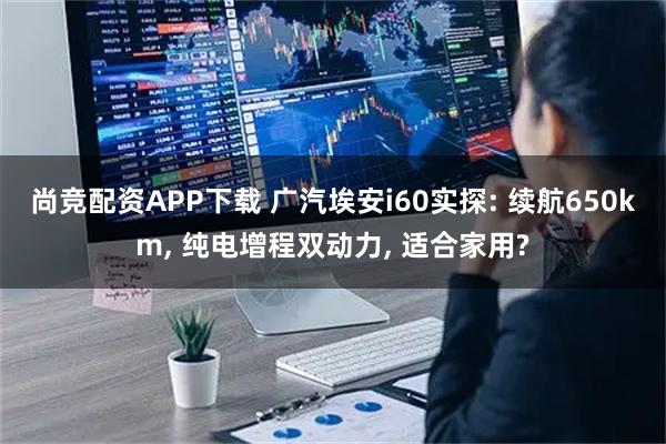 尚竞配资APP下载 广汽埃安i60实探: 续航650km, 纯电增程双动力, 适合家用?