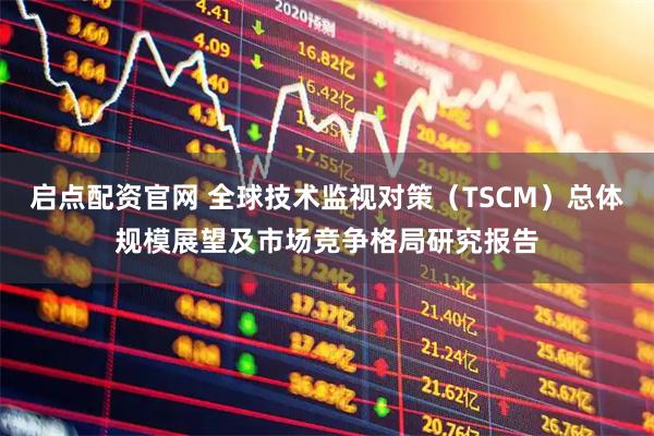 启点配资官网 全球技术监视对策（TSCM）总体规模展望及市场竞争格局研究报告