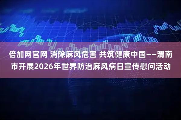 倍加网官网 消除麻风危害 共筑健康中国——渭南市开展2026年世界防治麻风病日宣传慰问活动