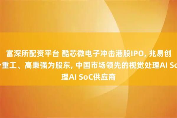 富深所配资平台 酷芯微电子冲击港股IPO, 兆易创新、三一重工、高秉强为股东, 中国市场领先的视觉处理AI SoC供应商