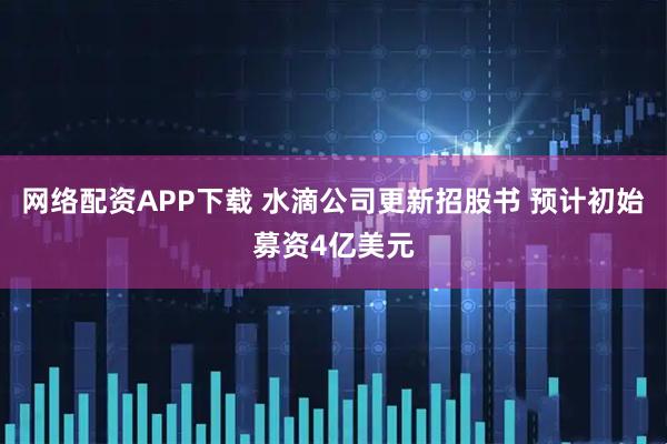 网络配资APP下载 水滴公司更新招股书 预计初始募资4亿美元