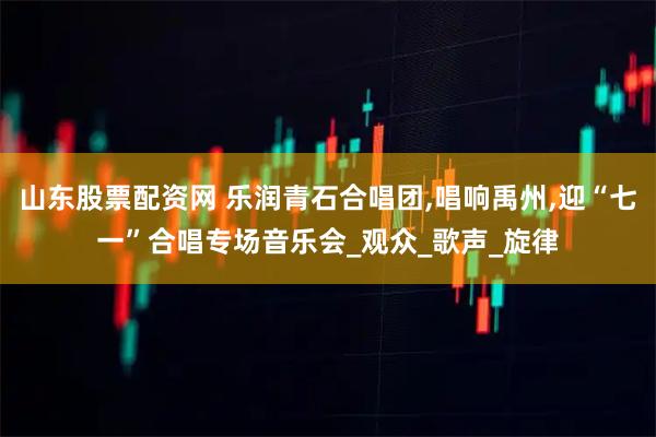 山东股票配资网 乐润青石合唱团,唱响禹州,迎“七一”合唱专场音乐会_观众_歌声_旋律