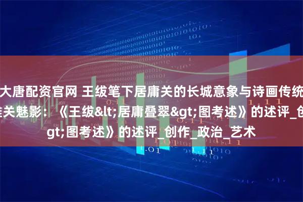 大唐配资官网 王绂笔下居庸关的长城意象与诗画传统思考 ——基于雄关魅影：《王绂<居庸叠翠>图考述》的述评_创作_政治_艺术