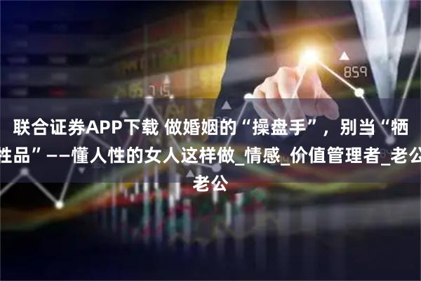联合证券APP下载 做婚姻的“操盘手”，别当“牺牲品”——懂人性的女人这样做_情感_价值管理者_老公