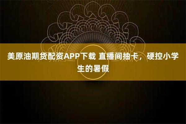 美原油期货配资APP下载 直播间抽卡，硬控小学生的暑假