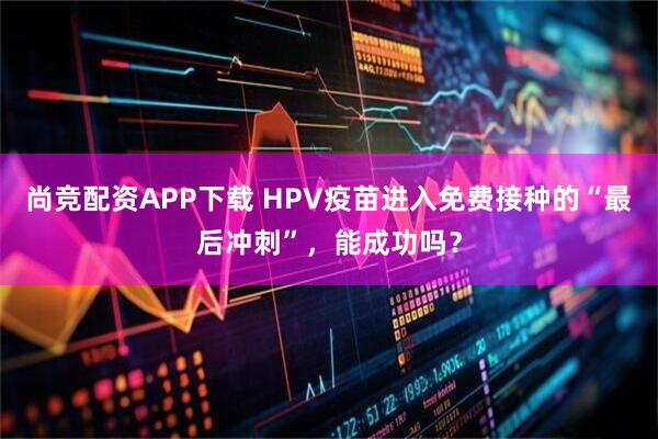 尚竞配资APP下载 HPV疫苗进入免费接种的“最后冲刺”，能成功吗？
