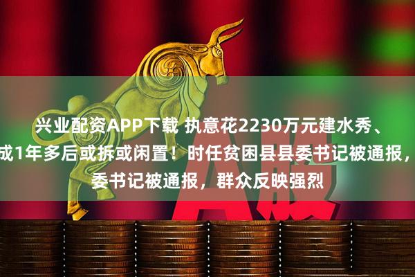 兴业配资APP下载 执意花2230万元建水秀、灯会项目，建成1年多后或拆或闲置！时任贫困县县委书记被通报，群众反映强烈