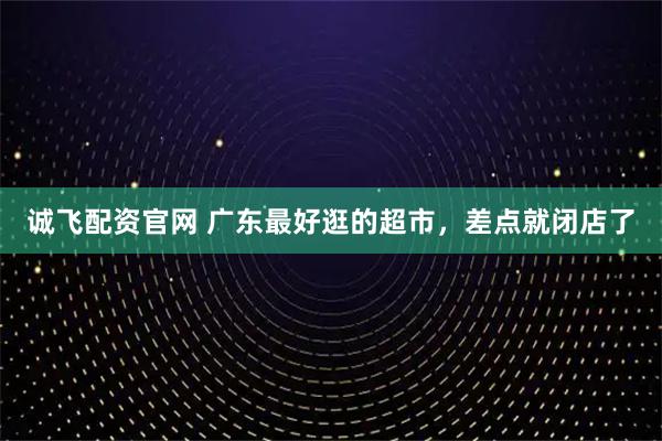 诚飞配资官网 广东最好逛的超市，差点就闭店了