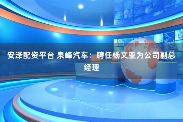 安泽配资平台 泉峰汽车：聘任杨文亚为公司副总经理
