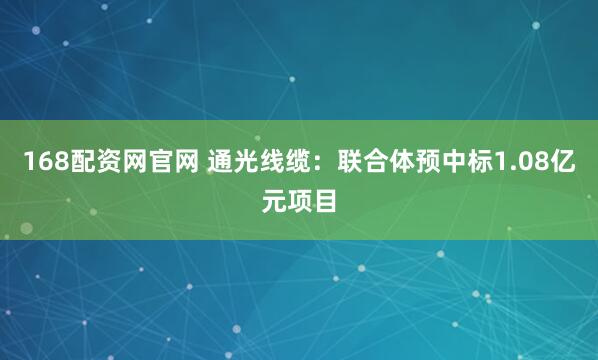 168配资网官网 通光线缆：联合体预中标1.08亿元项目