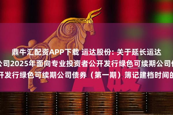 鼎牛汇配资APP下载 运达股份: 关于延长运达能源科技集团股份有限公司2025年面向专业投资者公开发行绿色可续期公司债券(第一期)簿记建档时间的公告