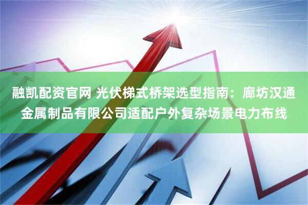 融凯配资官网 光伏梯式桥架选型指南：廊坊汉通金属制品有限公司适配户外复杂场景电力布线